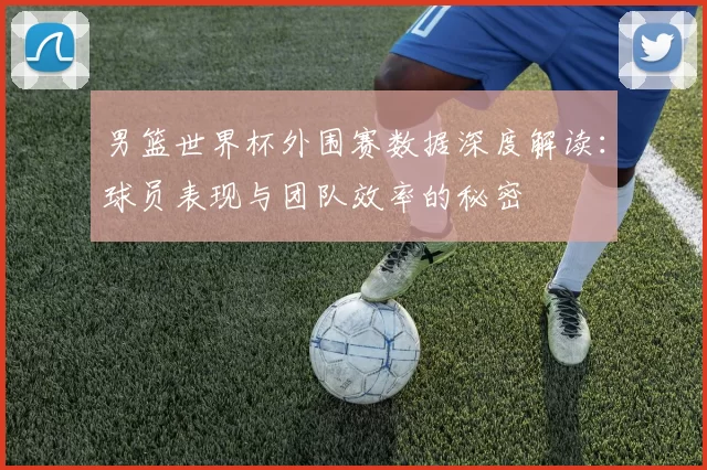 男篮世界杯外围赛数据深度解读:球员表现与团队效率的秘密