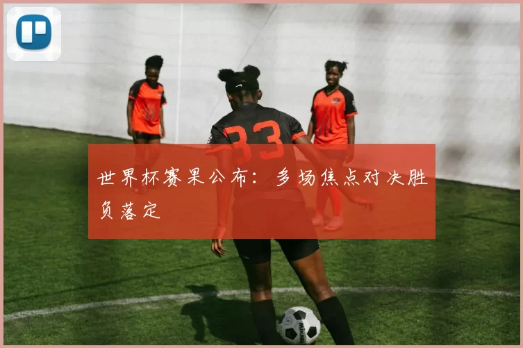 世界杯赛果公布：多场焦点对决胜负落定
