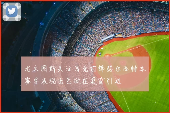 尤文图斯关注马竞前锋瑟尔洛特本赛季表现出色欲在夏窗引进