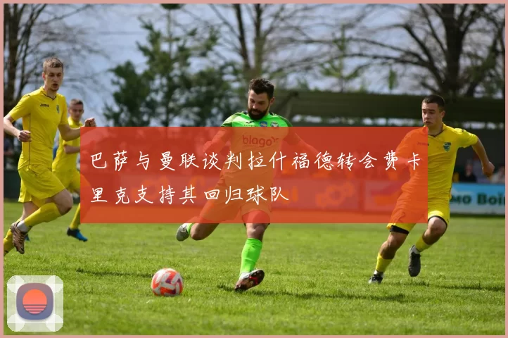 巴萨与曼联谈判拉什福德转会费卡里克支持其回归球队