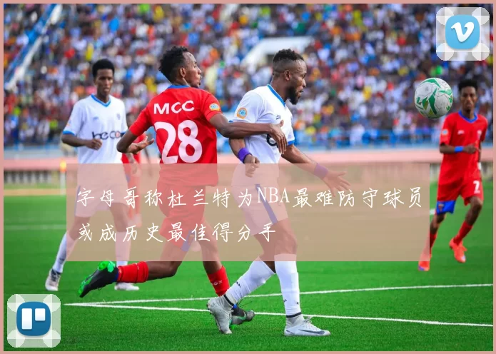 字母哥称杜兰特为NBA最难防守球员或成历史最佳得分手