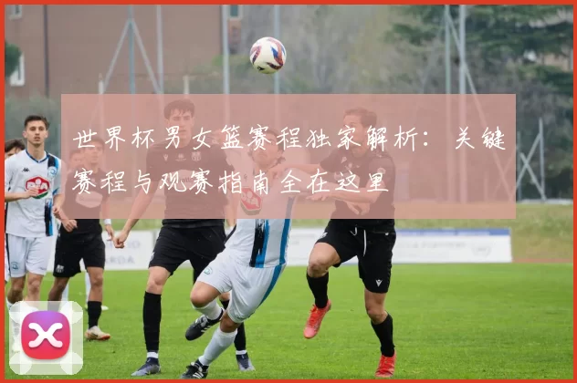 世界杯男女篮赛程独家解析：关键赛程与观赛指南全在这里