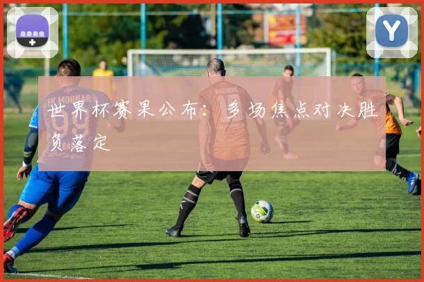世界杯赛果公布：多场焦点对决胜负落定